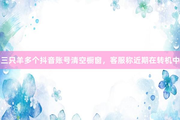 三只羊多个抖音账号清空橱窗，客服称近期在转机中