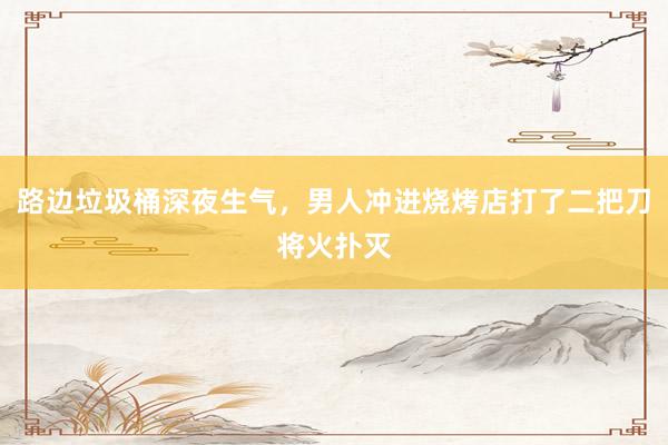 路边垃圾桶深夜生气,男人冲进烧烤店打了二把刀将火扑灭