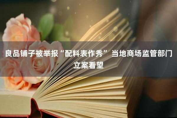 良品铺子被举报“配料表作秀” 当地商场监管部门立案看望
