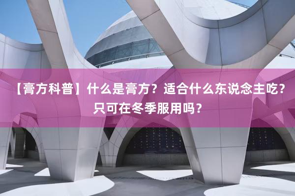 【膏方科普】什么是膏方？适合什么东说念主吃？只可在冬季服用吗？