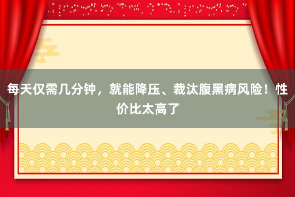 每天仅需几分钟，就能降压、裁汰腹黑病风险！性价比太高了