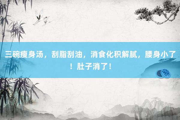 三碗瘦身汤，刮脂刮油，消食化积解腻，腰身小了！肚子消了！