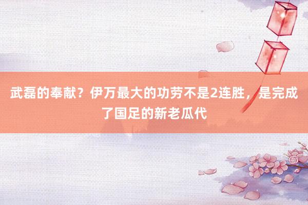 武磊的奉献？伊万最大的功劳不是2连胜，是完成了国足的新老瓜代