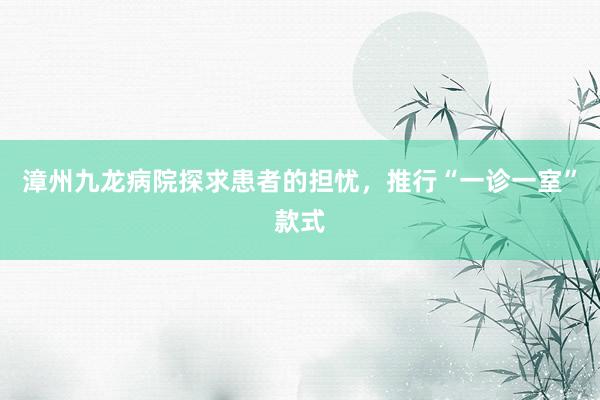 漳州九龙病院探求患者的担忧，推行“一诊一室”款式
