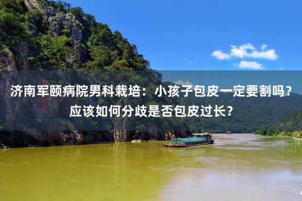 济南军颐病院男科栽培：小孩子包皮一定要割吗？应该如何分歧是否包皮过长？