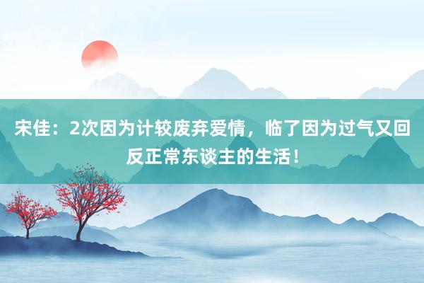 宋佳：2次因为计较废弃爱情，临了因为过气又回反正常东谈主的生活！