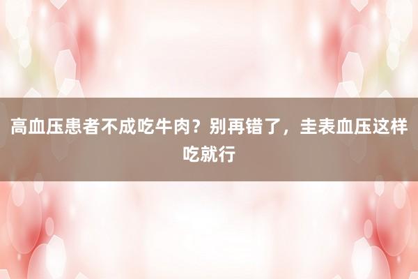 高血压患者不成吃牛肉？别再错了，圭表血压这样吃就行
