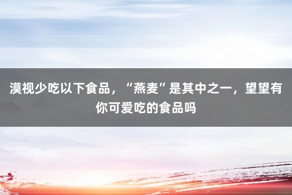 漠视少吃以下食品，“燕麦”是其中之一，望望有你可爱吃的食品吗