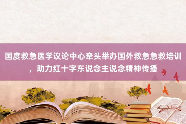 国度救急医学议论中心牵头举办国外救急急救培训，助力红十字东说念主说念精神传播
