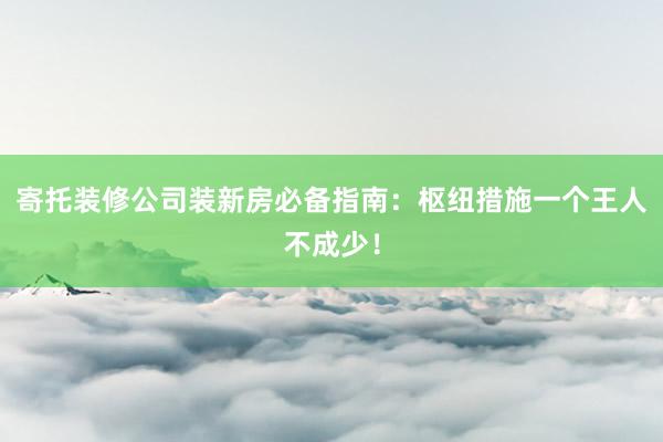 寄托装修公司装新房必备指南：枢纽措施一个王人不成少！