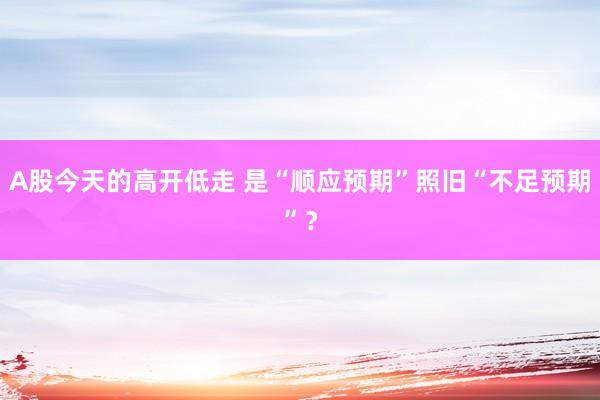 A股今天的高开低走 是“顺应预期”照旧“不足预期”？