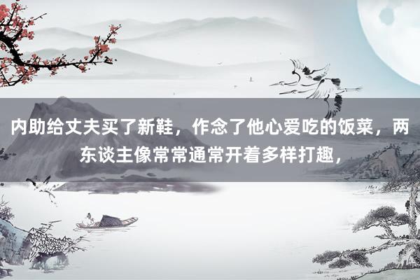 内助给丈夫买了新鞋，作念了他心爱吃的饭菜，两东谈主像常常通常开着多样打趣，