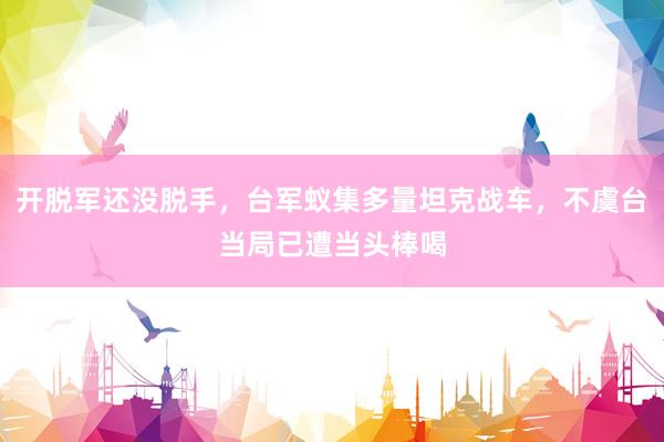 开脱军还没脱手，台军蚁集多量坦克战车，不虞台当局已遭当头棒喝