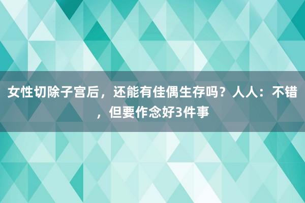 女性切除子宫后，还能有佳偶生存吗？人人：不错，但要作念好3件事