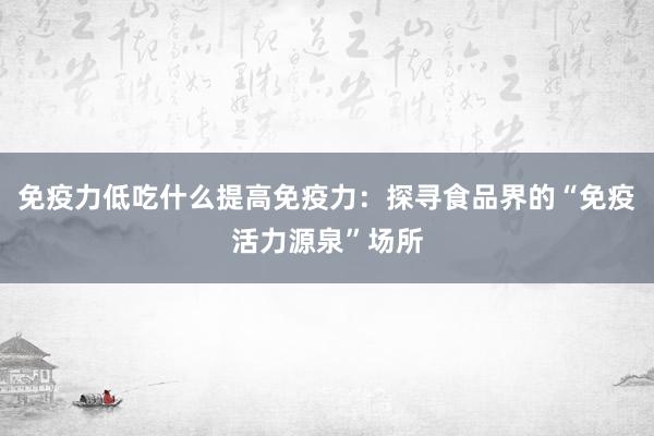 免疫力低吃什么提高免疫力：探寻食品界的“免疫活力源泉”场所